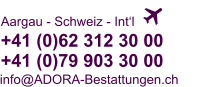   +41 (0)62 312 30 00+41 (0)79 903 30 00 Aargau - Schweiz - Int‘l info@ADORA-Bestattungen.ch