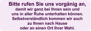 Bitte rufen Sie uns vorgänig an,  damit wir ganz bei Ihnen sein und uns in aller Ruhe unterhalten können. Selbstverständlich kommen wir auch  zu Ihnen nach Hause  oder an einen Ort Ihrer Wahl.